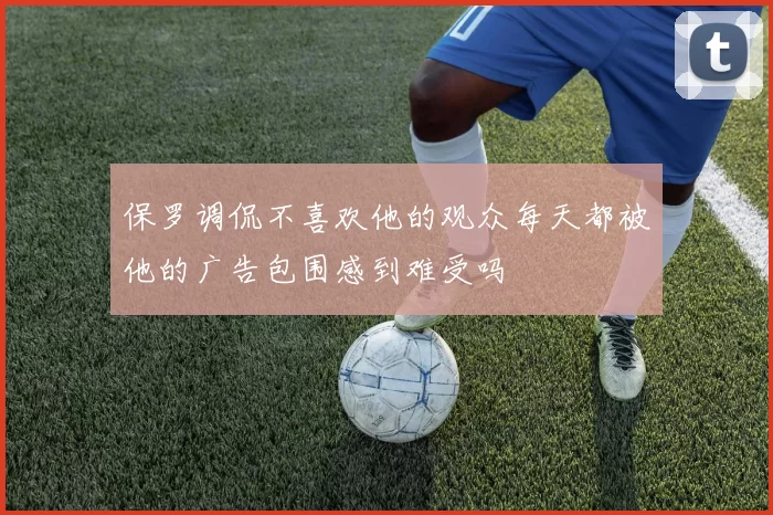 保罗调侃不喜欢他的观众每天都被他的广告包围感到难受吗