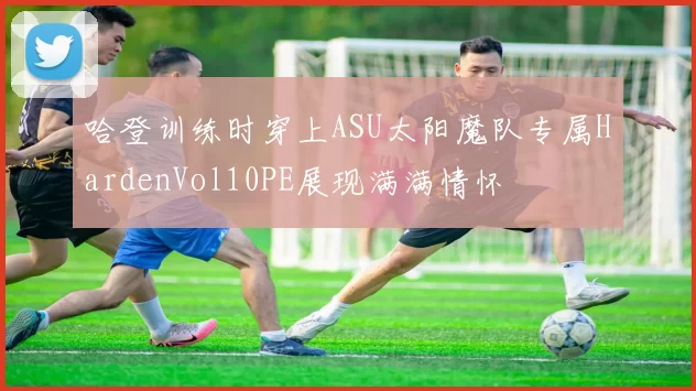 哈登训练时穿上ASU太阳魔队专属HardenVol10PE展现满满情怀
