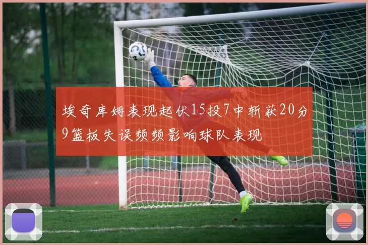 埃奇库姆表现起伏15投7中斩获20分9篮板失误频频影响球队表现