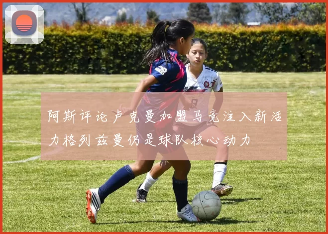 阿斯评论卢克曼加盟马竞注入新活力格列兹曼仍是球队核心动力