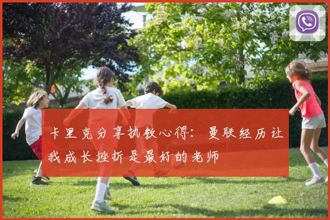 卡里克分享执教心得：曼联经历让我成长挫折是最好的老师