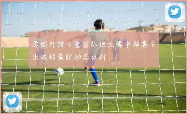 蓉城外援卡隆留队但无缘中超赛季出战的最新动态分析