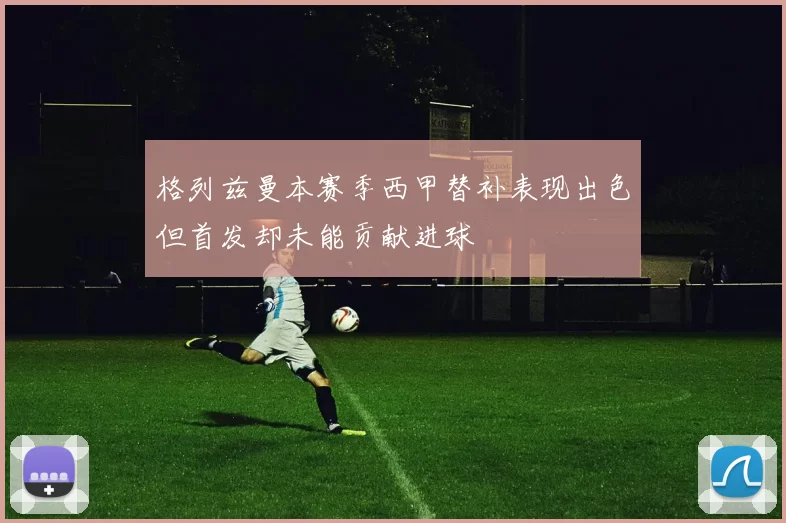 格列兹曼本赛季西甲替补表现出色但首发却未能贡献进球