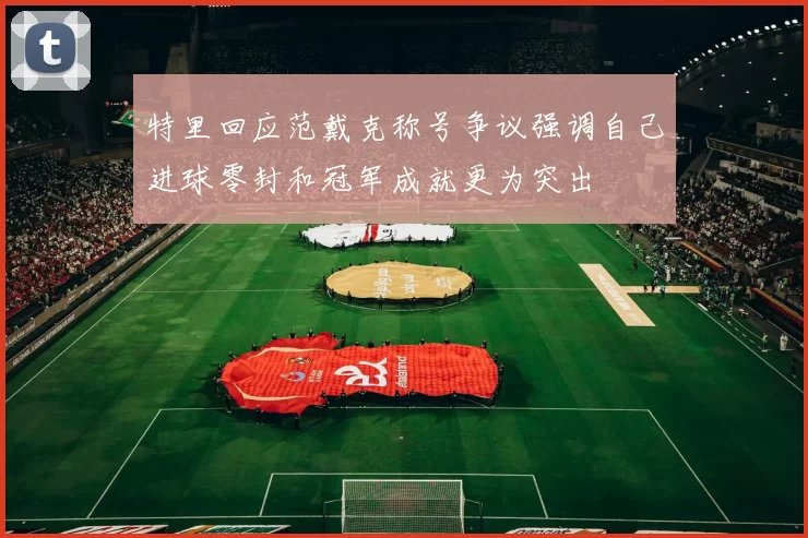 特里回应范戴克称号争议强调自己进球零封和冠军成就更为突出