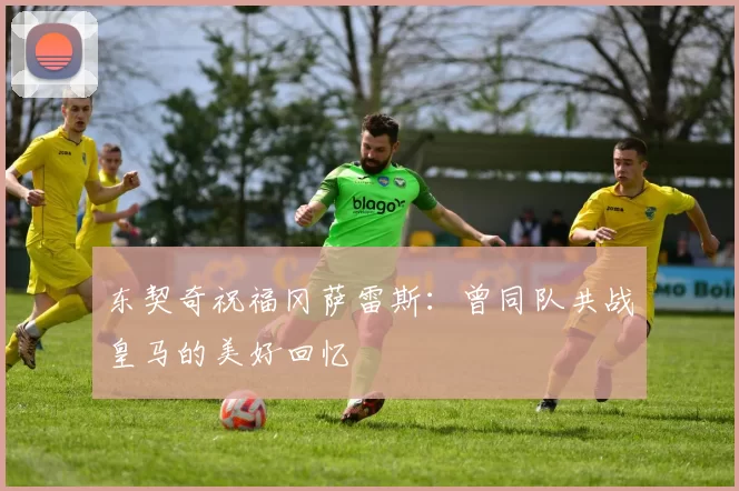 东契奇祝福冈萨雷斯：曾同队共战皇马的美好回忆