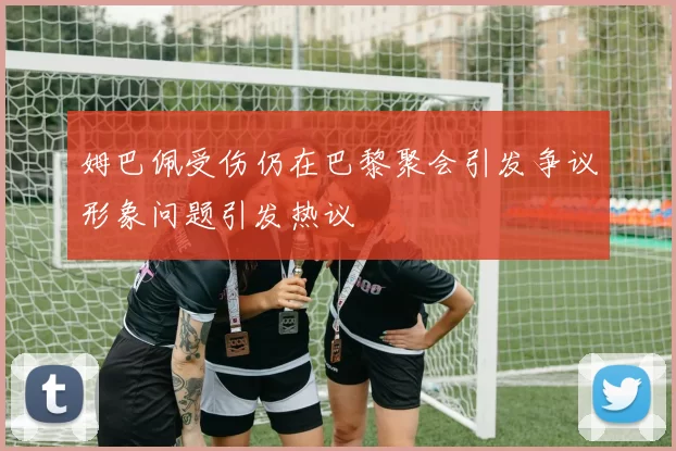 姆巴佩受伤仍在巴黎聚会引发争议形象问题引发热议