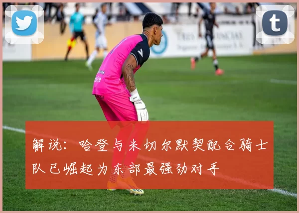 解说：哈登与米切尔默契配合骑士队已崛起为东部最强劲对手
