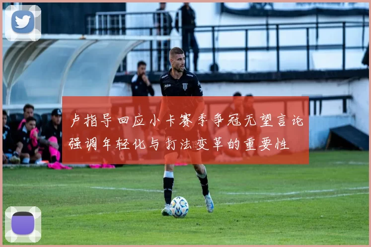 卢指导回应小卡赛季争冠无望言论强调年轻化与打法变革的重要性
