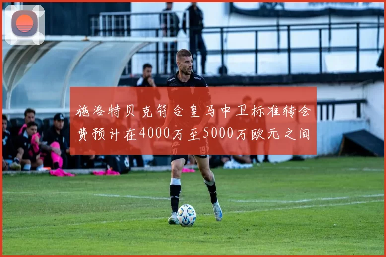 施洛特贝克符合皇马中卫标准转会费预计在4000万至5000万欧元之间