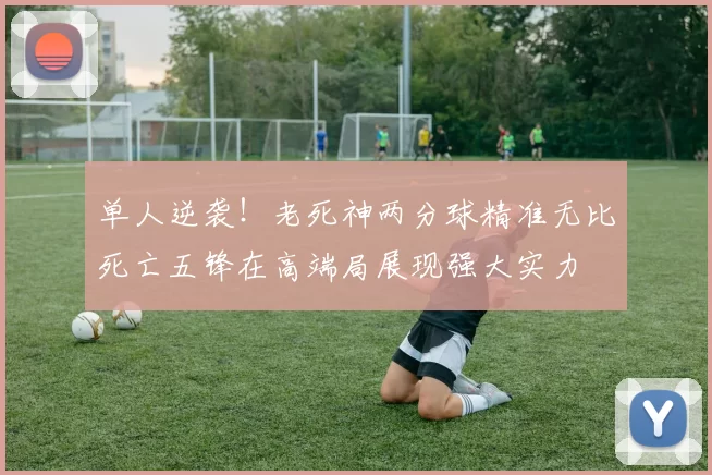 单人逆袭！老死神两分球精准无比死亡五锋在高端局展现强大实力