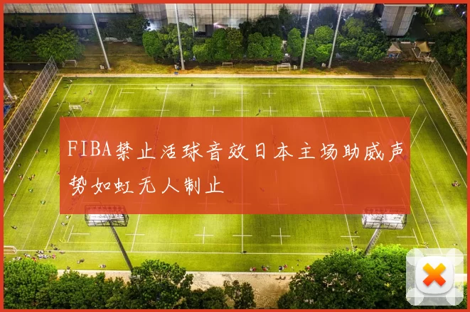 FIBA禁止活球音效日本主场助威声势如虹无人制止