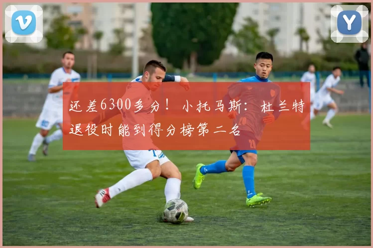 还差6300多分！小托马斯：杜兰特退役时能到得分榜第二名