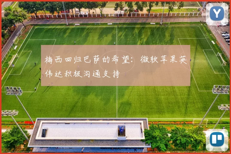 梅西回归巴萨的希望：微软苹果英伟达积极沟通支持