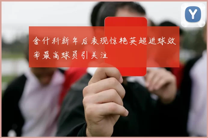 舍什科新年后表现惊艳英超进球效率最高球员引关注