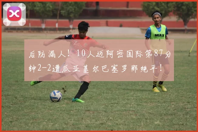 后防漏人！10人迈阿密国际第87分钟2-2遭瓜亚基尔巴塞罗那绝平！