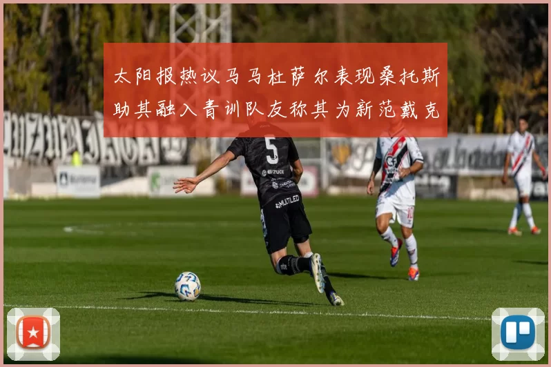太阳报热议马马杜萨尔表现桑托斯助其融入青训队友称其为新范戴克