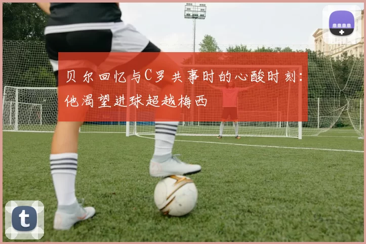 贝尔回忆与C罗共事时的心酸时刻：他渴望进球超越梅西