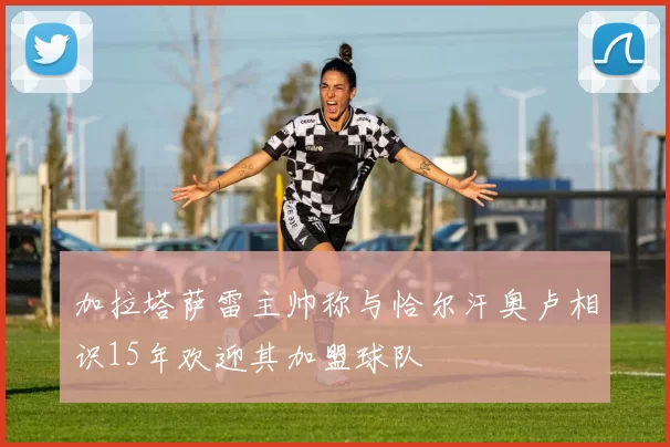 加拉塔萨雷主帅称与恰尔汗奥卢相识15年欢迎其加盟球队