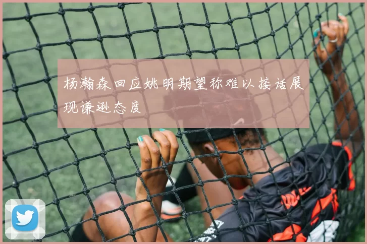 杨瀚森回应姚明期望称难以接话展现谦逊态度