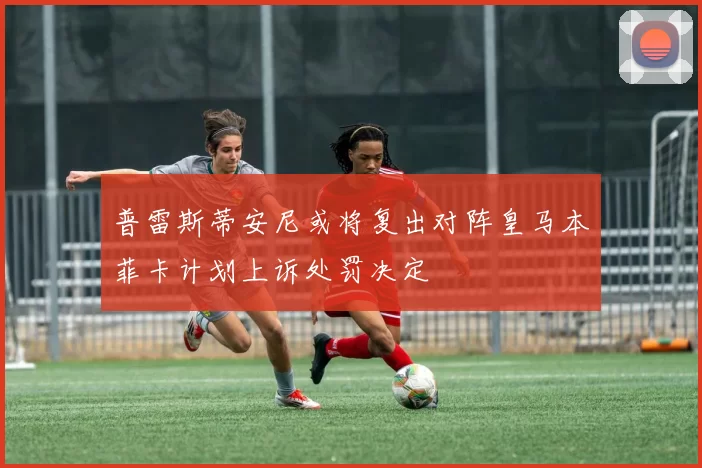 普雷斯蒂安尼或将复出对阵皇马本菲卡计划上诉处罚决定