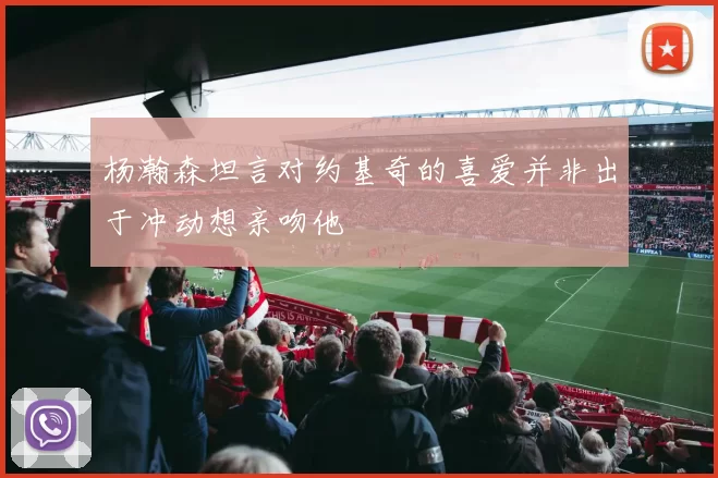 杨瀚森坦言对约基奇的喜爱并非出于冲动想亲吻他
