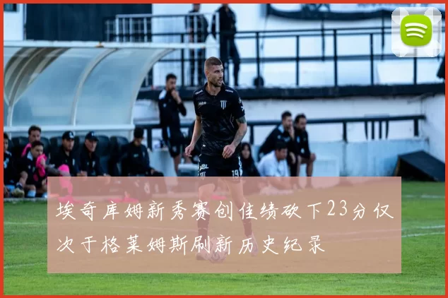 埃奇库姆新秀赛创佳绩砍下23分仅次于格莱姆斯刷新历史纪录