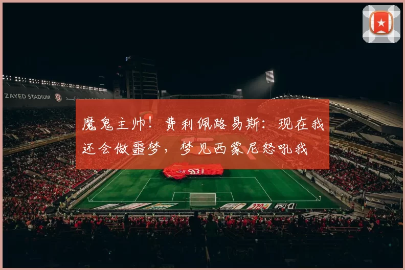 魔鬼主帅！费利佩路易斯：现在我还会做噩梦，梦见西蒙尼怒吼我